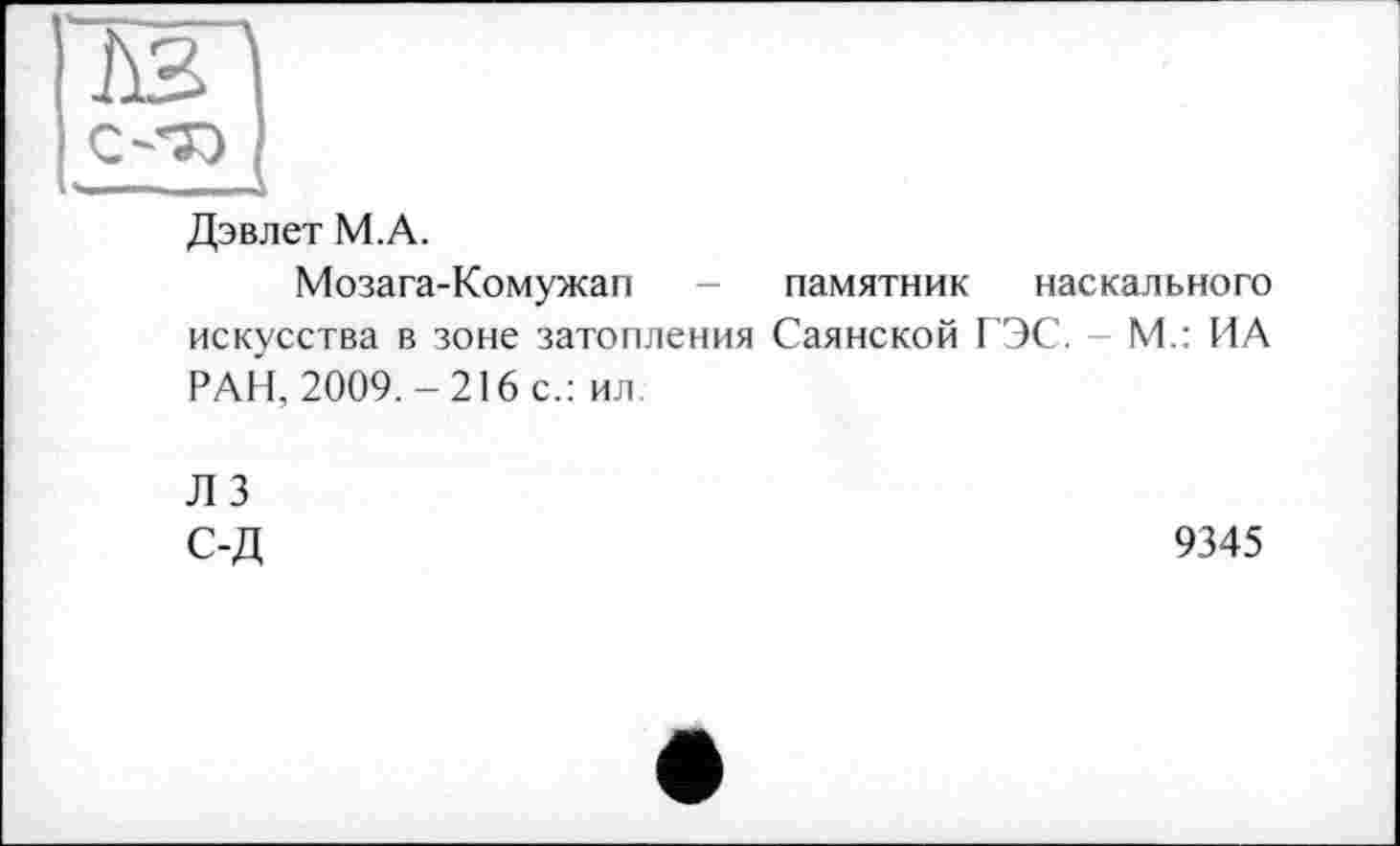 ﻿Дэвлет М.А.
Мозага-Комужап - памятник наскального искусства в зоне затопления Саянской ГЭС. - М.: ИА РАН, 2009.-216 с.: ил.
Л 3 с-д
9345